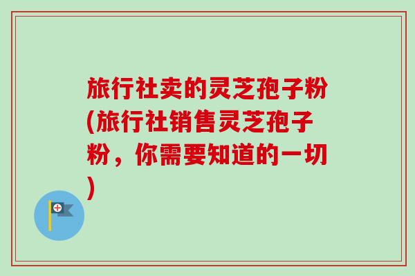 旅行社卖的灵芝孢子粉(旅行社销售灵芝孢子粉，你需要知道的一切)-第1张图片-卓越灵芝孢子粉