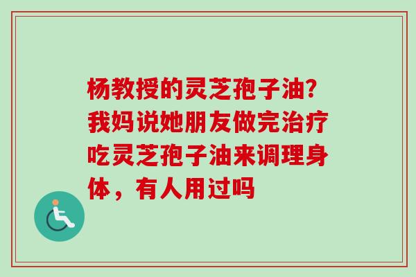 杨教授的灵芝孢子油？我妈说她朋友做完治疗吃灵芝孢子油来调理身体，有人用过吗-第1张图片-卓越灵芝孢子粉