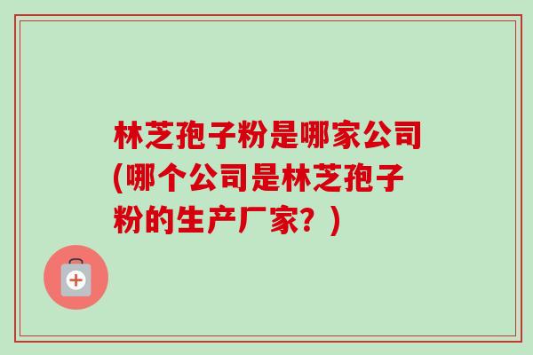 林芝孢子粉是哪家公司(哪个公司是林芝孢子粉的生产厂家？)-第1张图片-卓越灵芝孢子粉