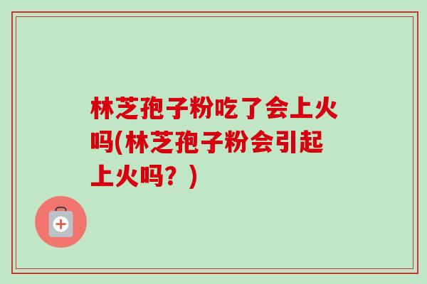 林芝孢子粉吃了会上火吗(林芝孢子粉会引起上火吗？)-第1张图片-卓越灵芝孢子粉