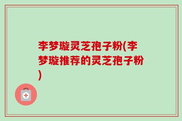 李梦璇灵芝孢子粉(李梦璇推荐的灵芝孢子粉)-第1张图片-卓越灵芝孢子粉