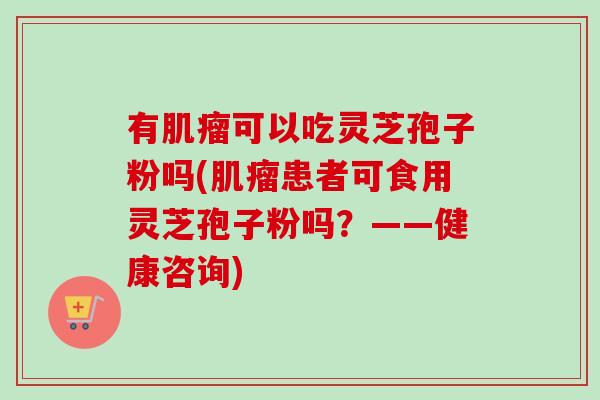 有肌瘤可以吃灵芝孢子粉吗(肌瘤患者可食用灵芝孢子粉吗？——健康咨询)-第1张图片-卓越灵芝孢子粉