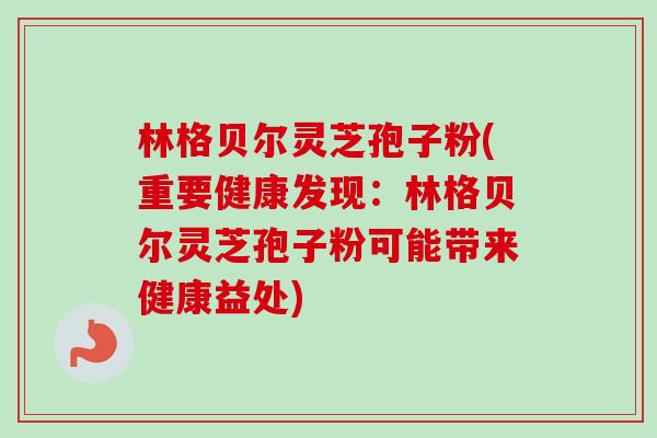 林格贝尔灵芝孢子粉(重要健康发现:林格贝尔灵芝孢子粉可能带来健康益处)-第1张图片-卓越灵芝孢子粉 林格贝尔灵芝孢子粉(重要健康发现:林格贝尔灵芝孢子粉可能带来健康益处)-第1张图片-卓越灵芝孢子粉