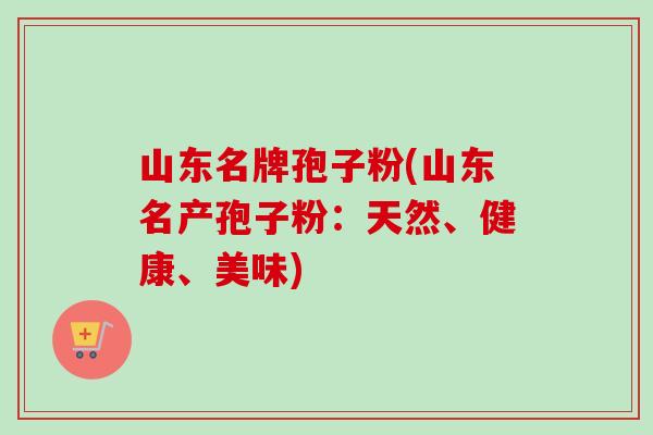 山东名牌孢子粉(山东名产孢子粉:天然、健康、美味)-第1张图片-卓越灵芝孢子粉 山东名牌孢子粉(山东名产孢子粉:天然、健康、美味)-第1张图片-卓越灵芝孢子粉