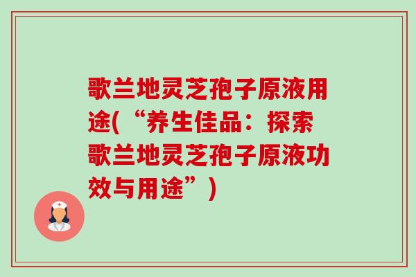 歌兰地灵芝孢子原液用途(“养生佳品:探索歌兰地灵芝孢子原液功效与用途”)-第1张图片-卓越灵芝孢子粉 歌兰地灵芝孢子原液用途(“养生佳品:探索歌兰地灵芝孢子原液功效与用途”)-第1张图片-卓越灵芝孢子粉
