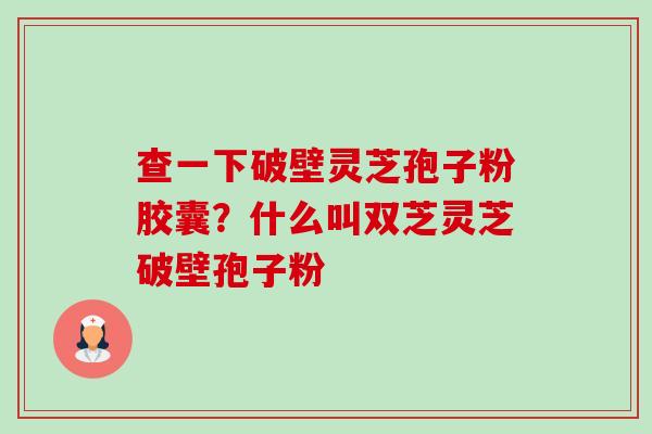 查一下破壁灵芝孢子粉胶囊？什么叫双芝灵芝破壁孢子粉-第1张图片-卓越灵芝孢子粉