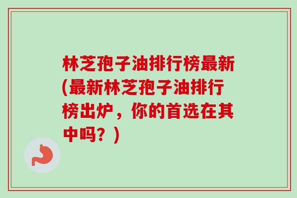 林芝孢子油排行榜最新(最新林芝孢子油排行榜出炉,你的首选在其中吗?)-第1张图片-卓越灵芝孢子粉 林芝孢子油排行榜最新(最新林芝孢子油排行榜出炉,你的首选在其中吗?)-第1张图片-卓越灵芝孢子粉