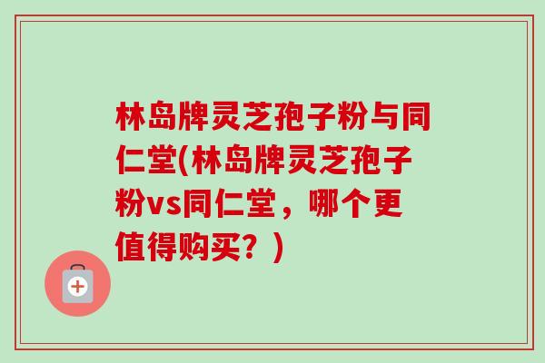 林岛牌灵芝孢子粉与同仁堂(林岛牌灵芝孢子粉vs同仁堂,哪个更值得购买?)-第1张图片-卓越灵芝孢子粉 林岛牌灵芝孢子粉与同仁堂(林岛牌灵芝孢子粉vs同仁堂,哪个更值得购买?)-第1张图片-卓越灵芝孢子粉