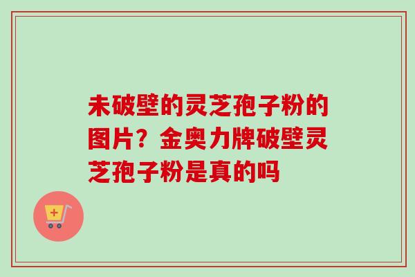 未破壁的灵芝孢子粉的图片?金奥力牌破壁灵芝孢子粉是真的吗-第1张图片-卓越灵芝孢子粉 未破壁的灵芝孢子粉的图片?金奥力牌破壁灵芝孢子粉是真的吗-第1张图片-卓越灵芝孢子粉