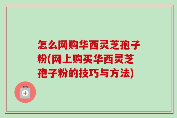 怎么网购华西灵芝孢子粉(网上购买华西灵芝孢子粉的技巧与方法)-第1张图片-卓越灵芝孢子粉