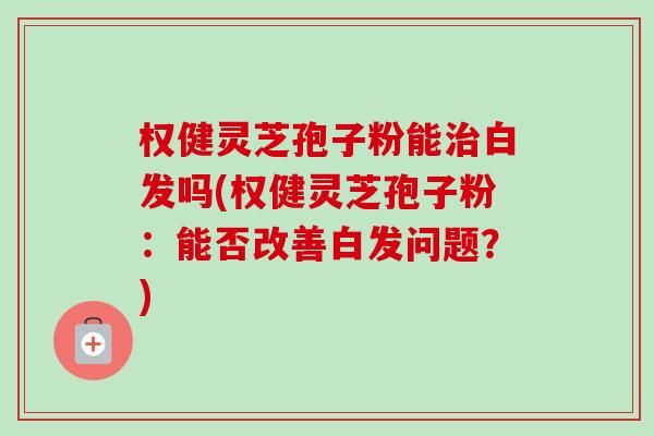 权健灵芝孢子粉能治白发吗(权健灵芝孢子粉:能否改善白发问题?)-第1张图片-卓越灵芝孢子粉 权健灵芝孢子粉能治白发吗(权健灵芝孢子粉:能否改善白发问题?)-第1张图片-卓越灵芝孢子粉