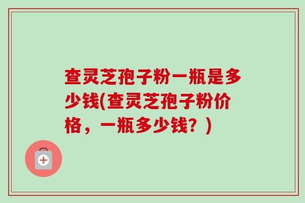 查灵芝孢子粉一瓶是多少钱(查灵芝孢子粉价格,一瓶多少钱?)-第1张图片-卓越灵芝孢子粉 查灵芝孢子粉一瓶是多少钱(查灵芝孢子粉价格,一瓶多少钱?)-第1张图片-卓越灵芝孢子粉