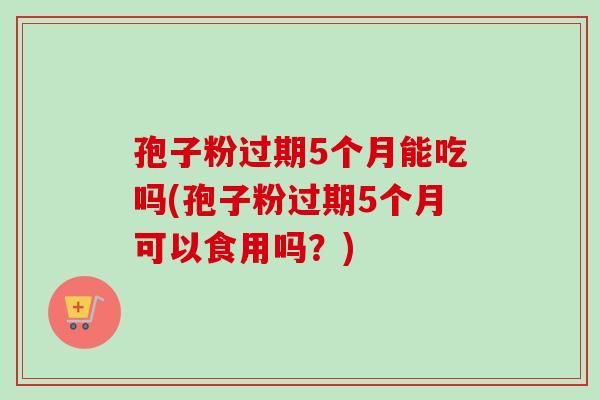 孢子粉过期5个月能吃吗(孢子粉过期5个月可以食用吗？)-第1张图片-卓越灵芝孢子粉