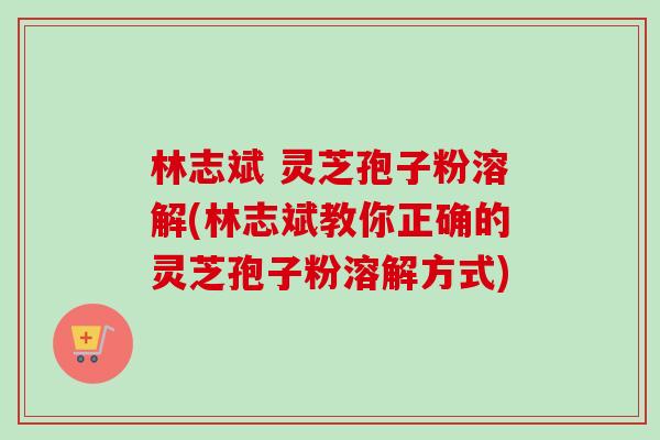 林志斌 灵芝孢子粉溶解(林志斌教你正确的灵芝孢子粉溶解方式)-第1张图片-卓越灵芝孢子粉 林志斌 灵芝孢子粉溶解(林志斌教你正确的灵芝孢子粉溶解方式)-第1张图片-卓越灵芝孢子粉