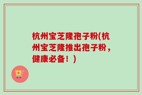 杭州宝芝隆孢子粉(杭州宝芝隆推出孢子粉,健康必备!)-第1张图片-卓越灵芝孢子粉 杭州宝芝隆孢子粉(杭州宝芝隆推出孢子粉,健康必备!)-第1张图片-卓越灵芝孢子粉
