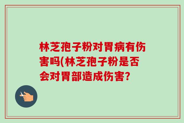林芝孢子粉对胃病有伤害吗(林芝孢子粉是否会对胃部造成伤害？-第1张图片-卓越灵芝孢子粉