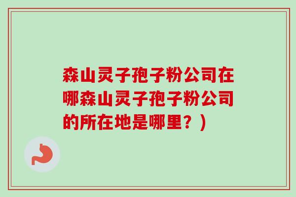 森山灵子孢子粉公司在哪森山灵子孢子粉公司的所在地是哪里？)-第1张图片-卓越灵芝孢子粉