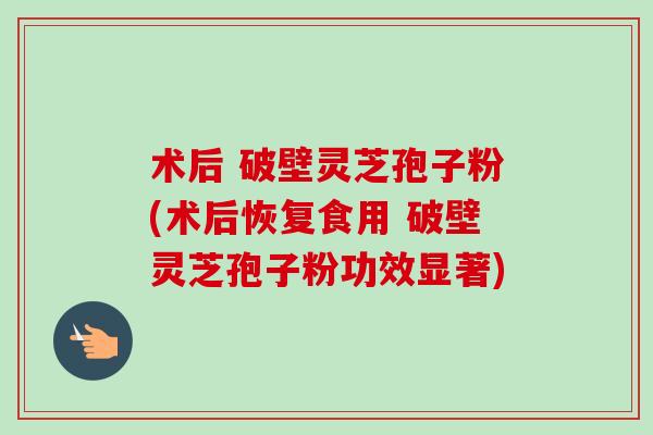 术后 破壁灵芝孢子粉(术后恢复食用 破壁灵芝孢子粉功效显著)-第1张图片-卓越灵芝孢子粉 术后 破壁灵芝孢子粉(术后恢复食用 破壁灵芝孢子粉功效显著)-第1张图片-卓越灵芝孢子粉