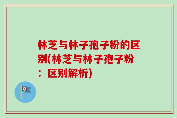 林芝与林子孢子粉的区别(林芝与林子孢子粉：区别解析)-第1张图片-卓越灵芝孢子粉