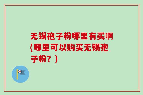 无锡孢子粉哪里有买啊(哪里可以购买无锡孢子粉？)-第1张图片-卓越灵芝孢子粉