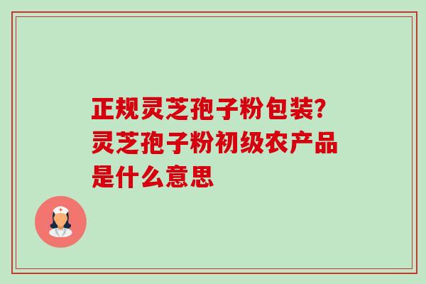 正规灵芝孢子粉包装?灵芝孢子粉初级农产品是什么意思-第1张图片-卓越灵芝孢子粉 正规灵芝孢子粉包装?灵芝孢子粉初级农产品是什么意思-第1张图片-卓越灵芝孢子粉