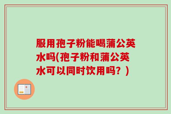服用孢子粉能喝蒲公英水吗(孢子粉和蒲公英水可以同时饮用吗?)-第1张图片-卓越灵芝孢子粉 服用孢子粉能喝蒲公英水吗(孢子粉和蒲公英水可以同时饮用吗?)-第1张图片-卓越灵芝孢子粉