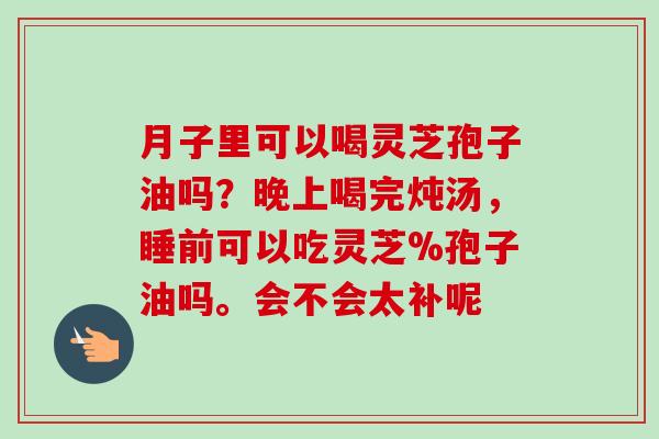 月子里可以喝灵芝孢子油吗？晚上喝完炖汤，睡前可以吃灵芝%孢子油吗。会不会太补呢-第1张图片-卓越灵芝孢子粉
