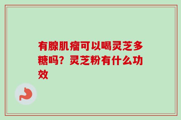 有腺肌瘤可以喝灵芝多糖吗?灵芝粉有什么功效-第1张图片-卓越灵芝孢子粉 有腺肌瘤可以喝灵芝多糖吗?灵芝粉有什么功效-第1张图片-卓越灵芝孢子粉