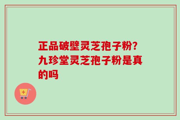 正品破壁灵芝孢子粉?九珍堂灵芝孢子粉是真的吗-第1张图片-卓越灵芝孢子粉 正品破壁灵芝孢子粉?九珍堂灵芝孢子粉是真的吗-第1张图片-卓越灵芝孢子粉