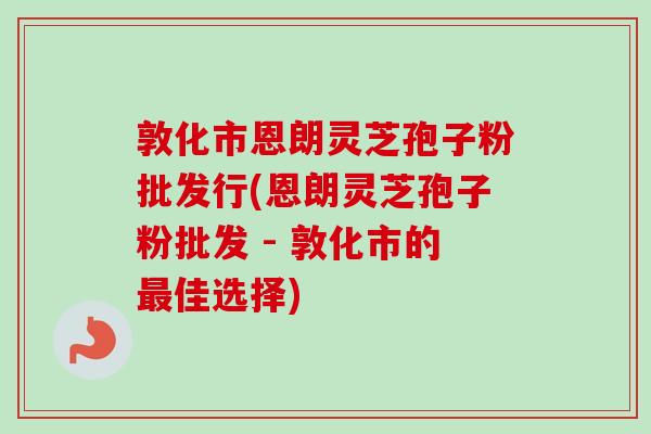 敦化市恩朗灵芝孢子粉批发行(恩朗灵芝孢子粉批发 - 敦化市的最佳选择)-第1张图片-卓越灵芝孢子粉
