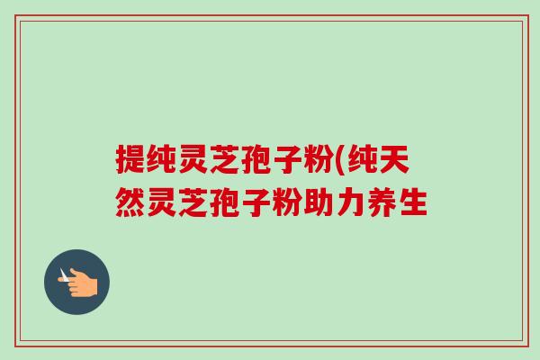 提纯灵芝孢子粉(纯天然灵芝孢子粉助力养生-第1张图片-卓越灵芝孢子粉