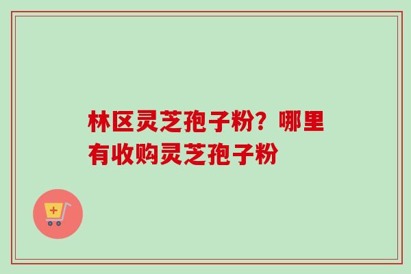 林区灵芝孢子粉？哪里有收购灵芝孢子粉-第1张图片-卓越灵芝孢子粉