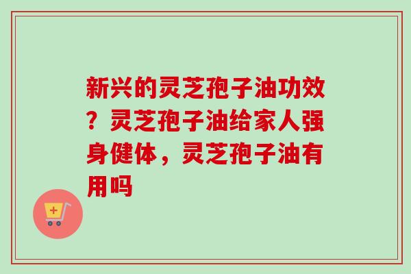 新兴的灵芝孢子油功效？灵芝孢子油给家人强身健体，灵芝孢子油有用吗-第1张图片-卓越灵芝孢子粉