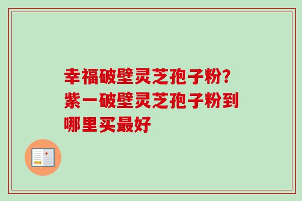 幸福破壁灵芝孢子粉？紫一破壁灵芝孢子粉到哪里买最好-第1张图片-卓越灵芝孢子粉