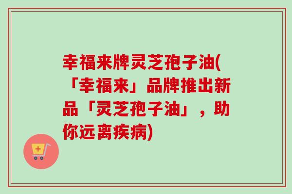 幸福来牌灵芝孢子油(「幸福来」品牌推出新品「灵芝孢子油」,助你远离疾病)-第1张图片-卓越灵芝孢子粉 幸福来牌灵芝孢子油(「幸福来」品牌推出新品「灵芝孢子油」,助你远离疾病)-第1张图片-卓越灵芝孢子粉