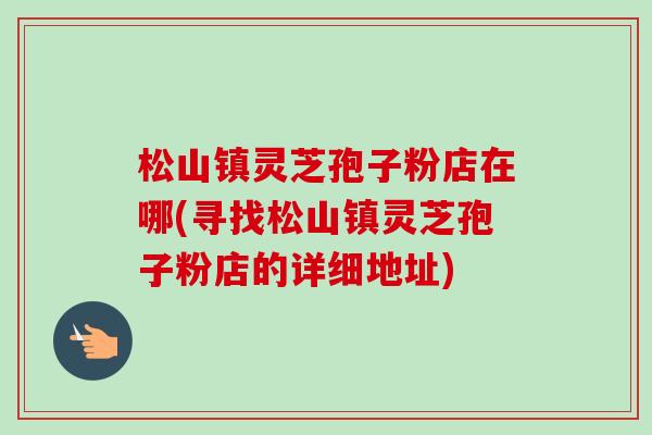 松山镇灵芝孢子粉店在哪(寻找松山镇灵芝孢子粉店的详细地址)-第1张图片-卓越灵芝孢子粉 松山镇灵芝孢子粉店在哪(寻找松山镇灵芝孢子粉店的详细地址)-第1张图片-卓越灵芝孢子粉