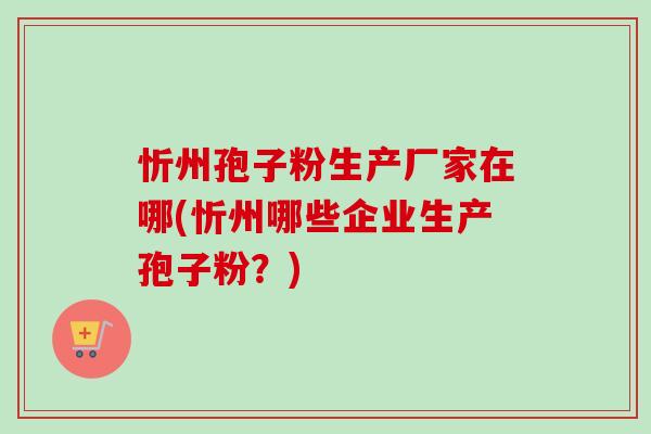 忻州孢子粉生产厂家在哪(忻州哪些企业生产孢子粉？)-第1张图片-卓越灵芝孢子粉