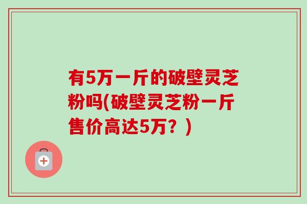 有5万一斤的破壁灵芝粉吗(破壁灵芝粉一斤售价高达5万？)-第1张图片-卓越灵芝孢子粉