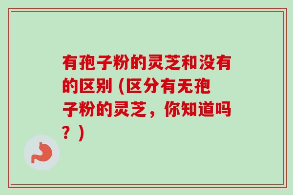 有孢子粉的灵芝和没有的区别 (区分有无孢子粉的灵芝，你知道吗？)-第1张图片-卓越灵芝孢子粉