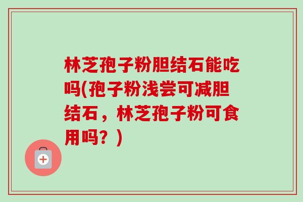林芝孢子粉胆结石能吃吗(孢子粉浅尝可减胆结石,林芝孢子粉可食用吗?)-第1张图片-卓越灵芝孢子粉 林芝孢子粉胆结石能吃吗(孢子粉浅尝可减胆结石,林芝孢子粉可食用吗?)-第1张图片-卓越灵芝孢子粉
