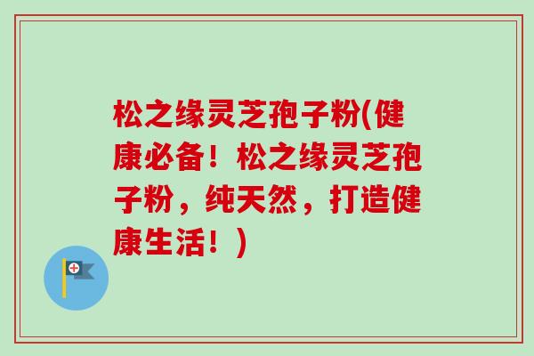 松之缘灵芝孢子粉(健康必备!松之缘灵芝孢子粉,纯天然,打造健康生活!)-第1张图片-卓越灵芝孢子粉 松之缘灵芝孢子粉(健康必备!松之缘灵芝孢子粉,纯天然,打造健康生活!)-第1张图片-卓越灵芝孢子粉