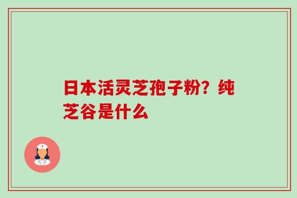 日本活灵芝孢子粉?纯芝谷是什么-第1张图片-卓越灵芝孢子粉 日本活灵芝孢子粉?纯芝谷是什么-第1张图片-卓越灵芝孢子粉