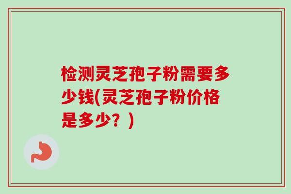 检测灵芝孢子粉需要多少钱(灵芝孢子粉价格是多少?)-第1张图片-卓越灵芝孢子粉 检测灵芝孢子粉需要多少钱(灵芝孢子粉价格是多少?)-第1张图片-卓越灵芝孢子粉