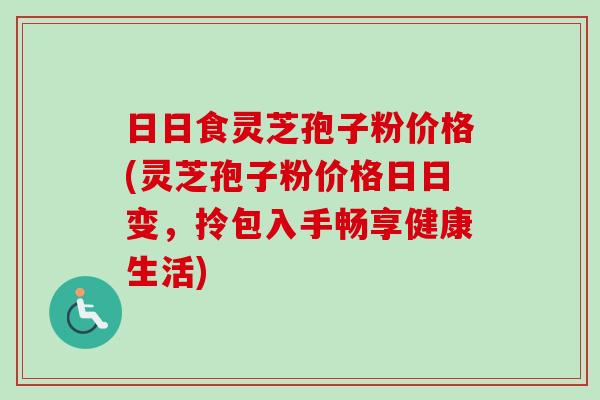 日日食灵芝孢子粉价格(灵芝孢子粉价格日日变,拎包入手畅享健康生活)-第1张图片-卓越灵芝孢子粉 日日食灵芝孢子粉价格(灵芝孢子粉价格日日变,拎包入手畅享健康生活)-第1张图片-卓越灵芝孢子粉