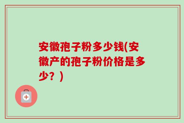 安徽孢子粉多少钱(安徽产的孢子粉价格是多少?)-第1张图片-卓越灵芝孢子粉 安徽孢子粉多少钱(安徽产的孢子粉价格是多少?)-第1张图片-卓越灵芝孢子粉