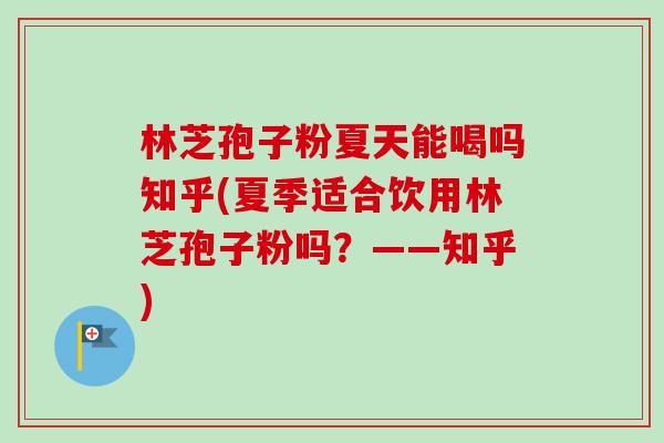 林芝孢子粉夏天能喝吗知乎(夏季适合饮用林芝孢子粉吗?——知乎)-第1张图片-卓越灵芝孢子粉 林芝孢子粉夏天能喝吗知乎(夏季适合饮用林芝孢子粉吗?——知乎)-第1张图片-卓越灵芝孢子粉
