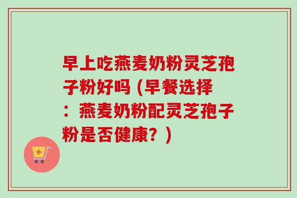 早上吃燕麦奶粉灵芝孢子粉好吗 (早餐选择:燕麦奶粉配灵芝孢子粉是否健康?)-第1张图片-卓越灵芝孢子粉 早上吃燕麦奶粉灵芝孢子粉好吗 (早餐选择:燕麦奶粉配灵芝孢子粉是否健康?)-第1张图片-卓越灵芝孢子粉