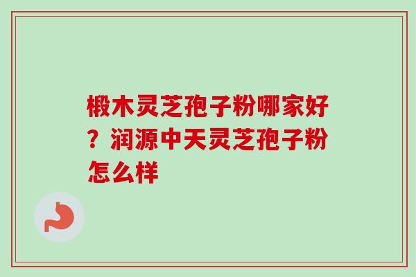 椴木灵芝孢子粉哪家好?润源中天灵芝孢子粉怎么样-第1张图片-卓越灵芝孢子粉 椴木灵芝孢子粉哪家好?润源中天灵芝孢子粉怎么样-第1张图片-卓越灵芝孢子粉