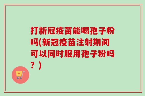 打新冠疫苗能喝孢子粉吗(新冠疫苗注射期间可以同时服用孢子粉吗？)-第1张图片-卓越灵芝孢子粉