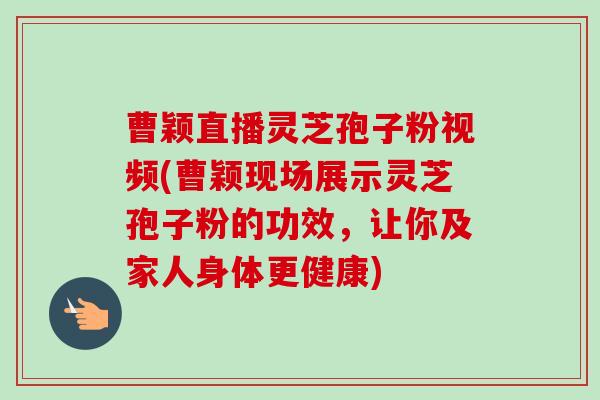 曹颖直播灵芝孢子粉视频(曹颖现场展示灵芝孢子粉的功效,让你及家人身体更健康)-第1张图片-卓越灵芝孢子粉 曹颖直播灵芝孢子粉视频(曹颖现场展示灵芝孢子粉的功效,让你及家人身体更健康)-第1张图片-卓越灵芝孢子粉